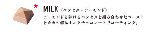 MILK （ペタセタ＋アーモンド） アーモンドと弾けるペタセタを組み合わせたペーストをカカオ40％ミルクチョコレートでコーティング。