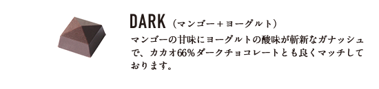 DARK （マンゴー＋ヨーグルト） マンゴーの甘味にヨーグルトの酸味が斬新なガナッシュで、カカオ66％ダークチョコレートとも良くマッチしております。