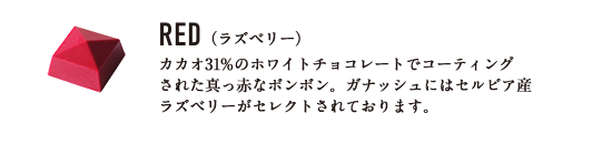 RED （ラズベリー） カカオ31%のホワイトチョコレートでコーティングされた真っ赤なボンボン。ガナッシュにはセルビア産ラズベリーがセレクトされております。