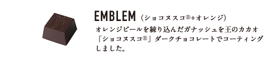 EMBLEM （ショコヌスコ®+オレンジ） オレンジピールを練り込んだガナッシュを王のカカオ「ショコヌスコ®」ダークチョコレートでコーティングしました。