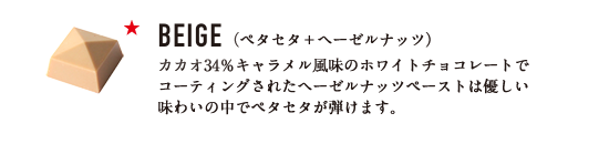 BEIGE （ペタセタ＋ヘーゼルナッツ） カカオ34％キャラメル風味のホワイトチョコレートでコーティングされたヘーゼルナッツペーストは優しい味わいの中でペタセタが弾けます。