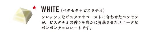 WHITE （ペタセタ＋ピスタチオ） フレッシュなピスタチオペーストに合わせたペタセタが、ピスタチオの香りを豊かに昇華させたユニークなボンボンチョコレートです。