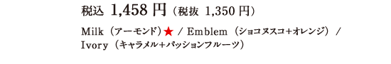 税込 1,458円（税抜 1,350円）Milk（アーモンド）★ / Emblem（ショコヌスコ＋オレンジ）/ Ivory（キャラメル＋パッションフルーツ）