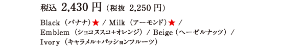 税込 2,430円（税抜 2,250円）Black（バナナ）★ / Milk（アーモンド）★ /Emblem（ショコヌスコ＋オレンジ） / Beige（ヘーゼルナッツ） / Ivory（キャラメル＋パッションフルーツ）