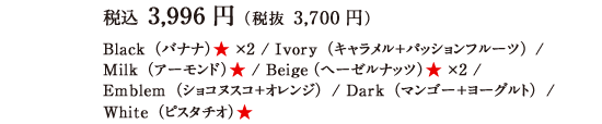 税込 3,996円（税抜 3,700円） Black（バナナ）★　×2 / Ivory（キャラメル＋パッションフルーツ） / Milk（アーモンド）★ / Beige（ヘーゼルナッツ）★ ×2 / Emblem（ショコヌスコ＋オレンジ）/ Dark（マンゴー＋ヨーグルト）/ White（ピスタチオ）★ 