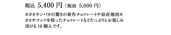 税込 5,400円（税抜 5,000円） カカオサンパカの驚きの新作チョコレートや原産地別カカオやナッツを使ったチョコレートなどたっぷりとお楽しみ頂ける16個入です。