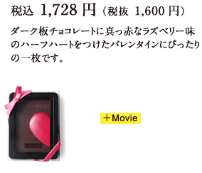 税込 1,728円（税抜 1,600円）ダーク板チョコレートに真っ赤なラズベリー味のハーフハートをつけたバレンタインにぴったりの一枚です。 +Movie