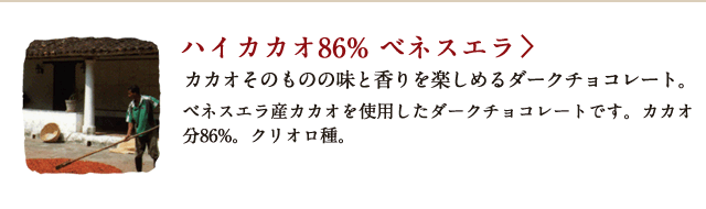 ハイカカオ86% ベネスエラ カカオそのものの味と香りを楽しめるダークチョコレート。 ベネスエラ産カカオを使用したダークチョコレートです。カカオ分86%。クリオロ種。