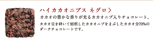 ハイカカオニブス ネグロ カカオの豊かな香りが光るカカオニブ入チョコレート。カカオ豆を砕いて焙煎したカカオニブをまぶしたカカオ分70%のダークチョコレートです。
