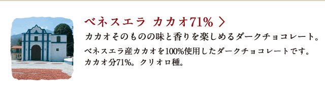 ベネスエラ カカオ71% カカオそのものの味と香りを楽しめるダークチョコレート。 ベネスエラ産カカオを100%使用したダークチョコレートです。カカオ分71%。クリオロ種。