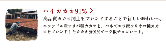 ハイカカオ91% 高品質カカオ同士をブレンドすることで新しい味わいへ。 エクアドル産アリバ種カカオと、ベネズエラ産クリオロ種カカオをブレンドしたカカオ分91%ダーク板チョコレート。