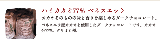 ハイカカオ77％ ベネスエラ カカオそのものの味と香りを楽しめるダークチョコレート。 ベネスエラ産カカオを使用したダークチョコレートです。カカオ分77%。クリオロ種。
