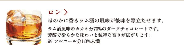 ロン ほのかに香るラム酒の風味が後味を際立たせます。 ラム酒風味のカカオ分70%のダークチョコレートです。芳醇で滑らかな味わいと独特な香りが広がります。※アルコール分1.0%未満