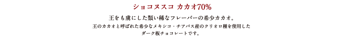 ショコヌスコ カカオ70% 王をも虜にした類い稀なフレーバーの希少カカオ。 王のカカオと呼ばれた希少なメキシコ・チアパス産のクリオロ種を使用したダーク板チョコレートです。