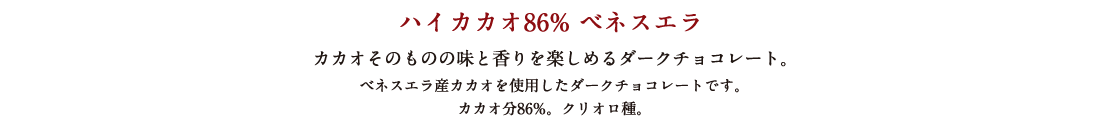 ハイカカオ86% ベネスエラ カカオそのものの味と香りを楽しめるダークチョコレート。 ベネスエラ産カカオを使用したダークチョコレートです。カカオ分86%。クリオロ種。