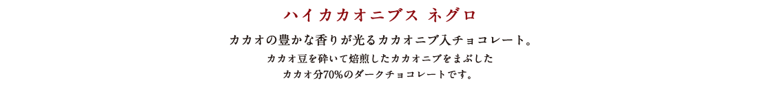 ハイカカオニブス ネグロ カカオの豊かな香りが光るカカオニブ入チョコレート。カカオ豆を砕いて焙煎したカカオニブをまぶしたカカオ分70%のダークチョコレートです。