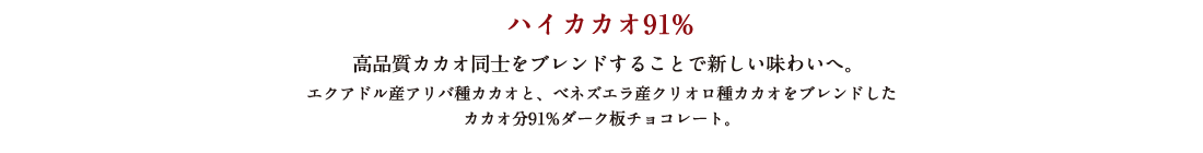 ハイカカオ91% 高品質カカオ同士をブレンドすることで新しい味わいへ。 エクアドル産アリバ種カカオと、ベネズエラ産クリオロ種カカオをブレンドしたカカオ分91%ダーク板チョコレート。