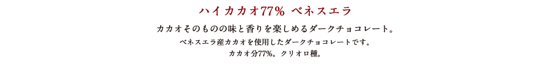 ハイカカオ77％ ベネスエラ カカオそのものの味と香りを楽しめるダークチョコレート。 ベネスエラ産カカオを使用したダークチョコレートです。カカオ分77%。クリオロ種。