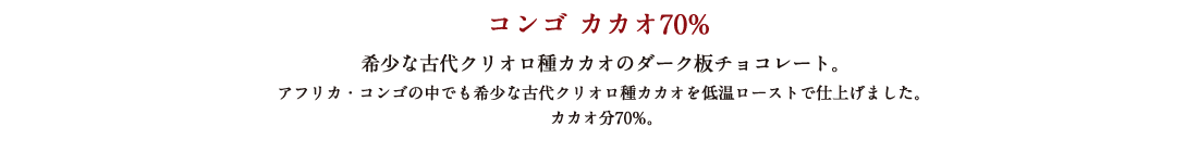 コンゴ カカオ70% 希少な古代クリオロ種カカオのダーク板チョコレート。 アフリカ・コンゴの中でも希少な古代クリオロ種カカオを低温ローストで仕上げました。 カカオ分70%。