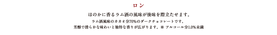 ロン ほのかに香るラム酒の風味が後味を際立たせます。 ラム酒風味のカカオ分70%のダークチョコレートです。芳醇で滑らかな味わいと独特な香りが広がります。※アルコール分1.0%未満