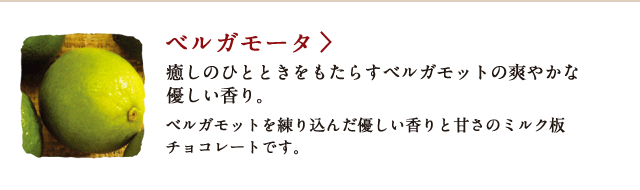 ベルガモータ 癒しのひとときをもたらすベルガモットの爽やかな優しい香り。 ベルガモットを練り込んだ優しい香りと甘さのミルク板チョコレートです。