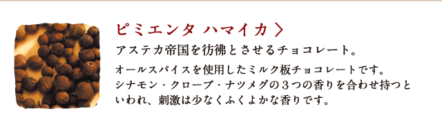 ピミエンタ ハマイカ アステカ帝国を彷彿とさせるチョコレート。 オールスパイスを使用したミルク板チョコレートです。シナモン・クローブ・ナツメグの３つの香りを合わせ持つといわれ、刺激は少なくふくよかな香りです。