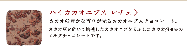 ハイカカオニブス レチェ カカオの豊かな香りが光るカカオニブ入チョコレート。 カカオ豆を砕いて焙煎したカカオニブをまぶしたカカオ分40%のミルクチョコレートです。