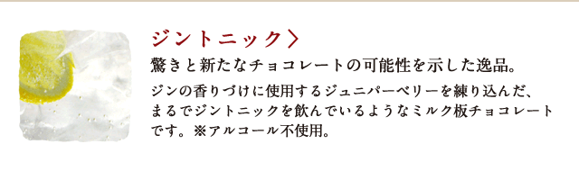 ジントニック 驚きと新たなチョコレートの可能性を示した逸品。ジンの香りづけに使用するジュニパーベリーを練り込んだ、まるでジントニックを飲んでいるようなミルク板チョコレートです。※アルコール不使用。