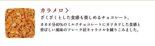 カラメロ ざくざくとした食感も楽しめるチョコレート。カカオ分40%のミルクチョコレートにカリカリした食感と香ばしい風味のフレーク状キャラメルを練り込みました。