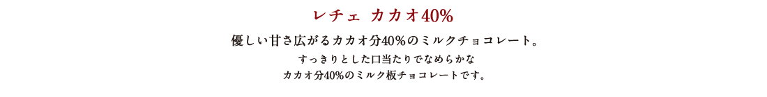 レチェ カカオ40% 優しい甘さ広がるカカオ分40%のミルクチョコレート。すっきりとした口当たりでなめらかなカカオ分40%のミルク板チョコレートです。