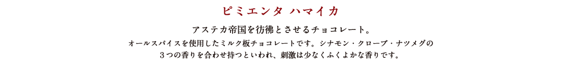ピミエンタ ハマイカ アステカ帝国を彷彿とさせるチョコレート。 オールスパイスを使用したミルク板チョコレートです。シナモン・クローブ・ナツメグの３つの香りを合わせ持つといわれ、刺激は少なくふくよかな香りです。