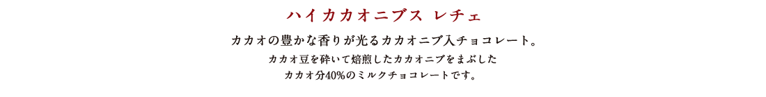 ハイカカオニブス レチェ カカオの豊かな香りが光るカカオニブ入チョコレート。 カカオ豆を砕いて焙煎したカカオニブをまぶしたカカオ分40%のミルクチョコレートです。