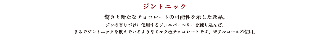 ジントニック 驚きと新たなチョコレートの可能性を示した逸品。ジンの香りづけに使用するジュニパーベリーを練り込んだ、まるでジントニックを飲んでいるようなミルク板チョコレートです。※アルコール不使用。