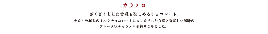 カラメロ ざくざくとした食感も楽しめるチョコレート。カカオ分40%のミルクチョコレートにカリカリした食感と香ばしい風味のフレーク状キャラメルを練り込みました。