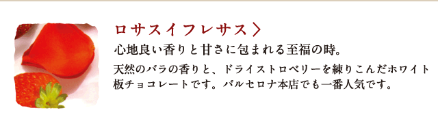 ロサスイフレサス 心地よい香りと甘さに包まれる至福の時。 天然のバラの香りと、ドライストロベリーを練り込んだホワイト板チョコレートです。バルセロナ本店でも一番人気です。