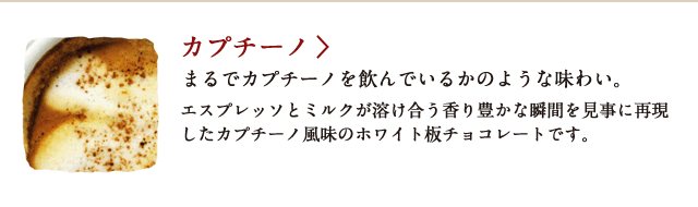 カプチーノ まるでカプチーノを飲んでいるかのような味わい。 エスプレッソとミルクが溶け合う香り豊かな瞬間を見事に再現したカプチーノ風味のホワイト板チョコレートです。