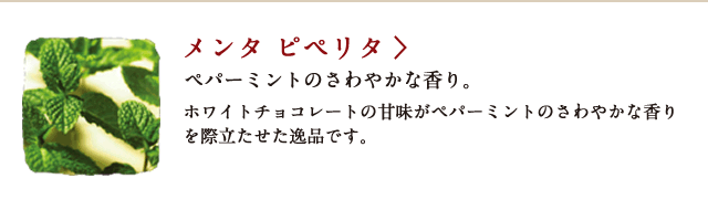 メンタ ピペリタ ペパーミントのさわやかな香り。 ホワイトチョコレートの甘味がペパーミントのさわやかな香りを際立たせた逸品です。
