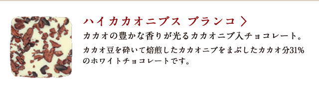 ハイカカオニブス ブランコ カカオの豊かな香りが光るカカオニブ入チョコレート。カカオ豆を砕いて焙煎したカカオニブをまぶしたカカオ分31%のホワイトチョコレートです。
