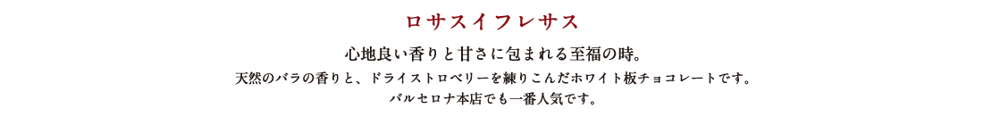 ロサスイフレサス 心地よい香りと甘さに包まれる至福の時。 天然のバラの香りと、ドライストロベリーを練り込んだホワイト板チョコレートです。バルセロナ本店でも一番人気です。
