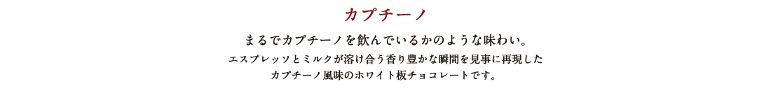 カプチーノ まるでカプチーノを飲んでいるかのような味わい。 エスプレッソとミルクが溶け合う香り豊かな瞬間を見事に再現したカプチーノ風味のホワイト板チョコレートです。