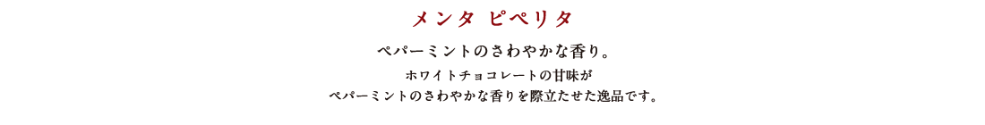 メンタ ピペリタ ペパーミントのさわやかな香り。 ホワイトチョコレートの甘味がペパーミントのさわやかな香りを際立たせた逸品です。