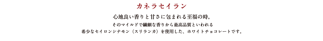 カネラセイラン 心地良い香りと甘さに包まれる至福の時。 そのマイルドで繊細な香りから最高品質といわれる希少なセイロンシナモン（スリランカ）を使用した、ホワイトチョコレートです。