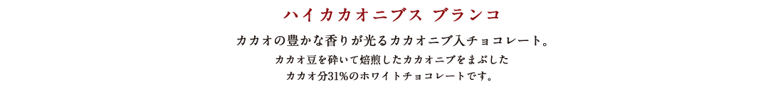 ハイカカオニブス ブランコ カカオの豊かな香りが光るカカオニブ入チョコレート。カカオ豆を砕いて焙煎したカカオニブをまぶしたカカオ分31%のホワイトチョコレートです。