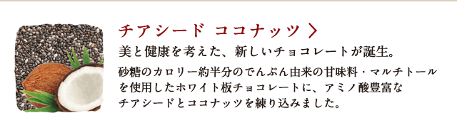 チアシード ココナッツ 美と健康を考えた、新しいチョコレートが誕生。 砂糖のカロリー約半分のでんぷん由来の甘味料・マルチトールを使用したホワイト板チョコレートに、アミノ酸豊富なチアシードとココナッツを練り込みました。