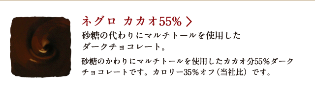 ネグロ カカオ55% 砂糖の代わりにマルチトールを使用したダークチョコレート。 砂糖のかわりにマルチトールを使用したカカオ分55％ダークチョコレートです。 カロリー35％オフ（当社比）です。