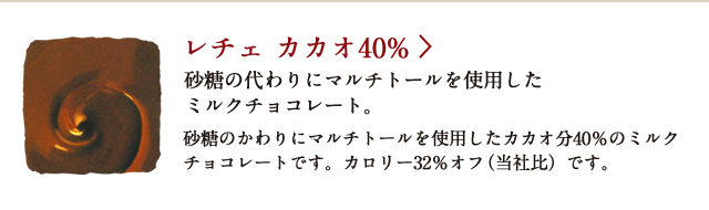 レチェ カカオ 40％ 砂糖の代わりにマルチトールを使用したミルクチョコレート。 砂糖のかわりにマルチトールを使用したカカオ分40％のミルクチョコレートです。カロリー32％オフ（当社比）です。