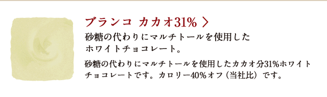 ブランコ カカオ31% 砂糖の代わりにマルチトールを使用したホワイトチョコレート。砂糖の代わりにマルチトールを使用したカカオ分31%ホワイトチョコレートです。カロリー40％オフ（当社比）です。