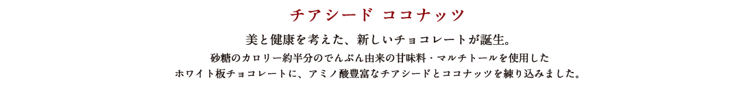 チアシード ココナッツ 美と健康を考えた、新しいチョコレートが誕生。 砂糖のカロリー約半分のでんぷん由来の甘味料・マルチトールを使用したホワイト板チョコレートに、アミノ酸豊富なチアシードとココナッツを練り込みました。