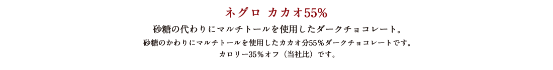 ネグロ カカオ55% 砂糖の代わりにマルチトールを使用したダークチョコレート。 砂糖のかわりにマルチトールを使用したカカオ分55％ダークチョコレートです。 カロリー35％オフ（当社比）です。