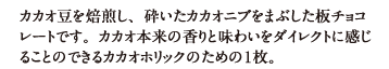 カカオ豆を焙煎し、砕いたカカオニブをまぶした板チョコレートです。カカオ本来の香りと味わいをダイレクトに感じることのできるカカオホリックのための１枚。